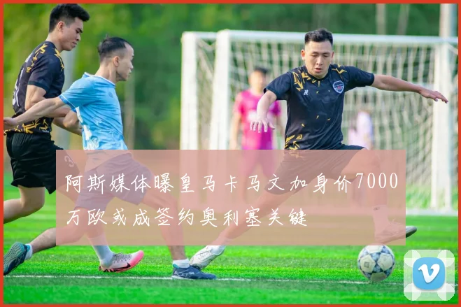 阿斯媒体曝皇马卡马文加身价7000万欧或成签约奥利塞关键