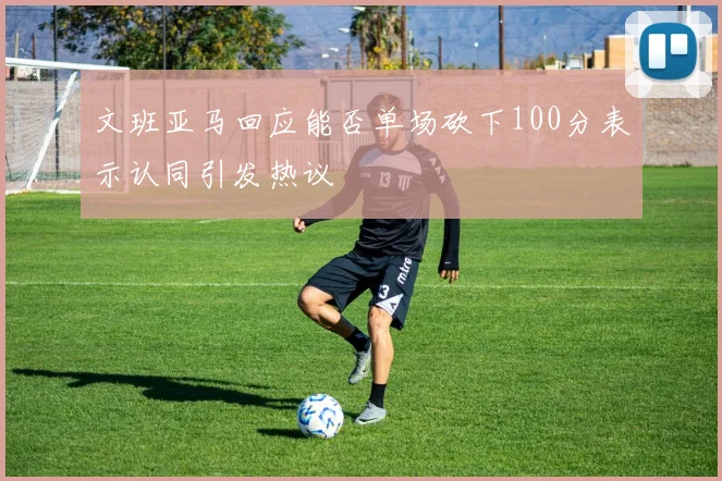 文班亚马回应能否单场砍下100分表示认同引发热议