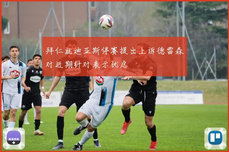 拜仁就迪亚斯停赛提出上诉德雷森对近期针对表示忧虑