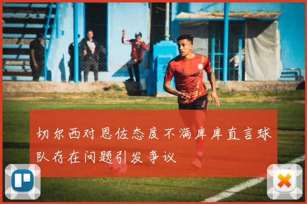 切尔西对恩佐态度不满库库直言球队存在问题引发争议