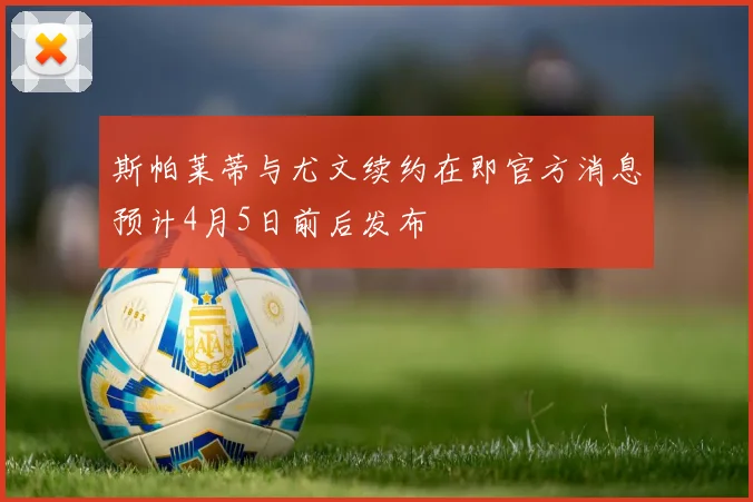 斯帕莱蒂与尤文续约在即官方消息预计4月5日前后发布