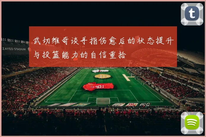 武切维奇谈手指伤愈后的状态提升与投篮能力的自信重拾