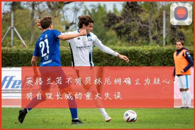 英格兰若不将贝林厄姆确立为核心将自毁长城的重大失误