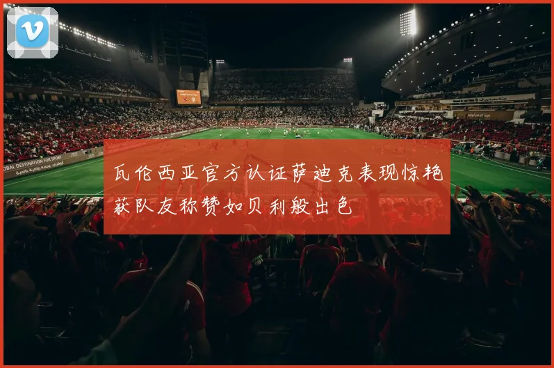 瓦伦西亚官方认证萨迪克表现惊艳获队友称赞如贝利般出色