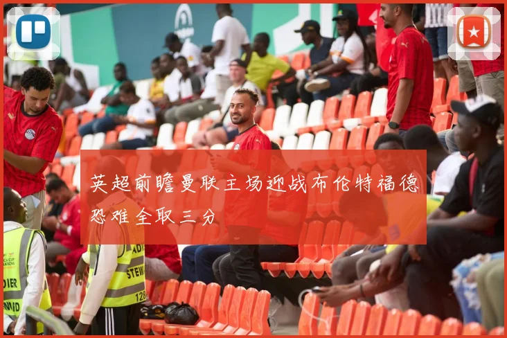 英超前瞻曼联主场迎战布伦特福德恐难全取三分