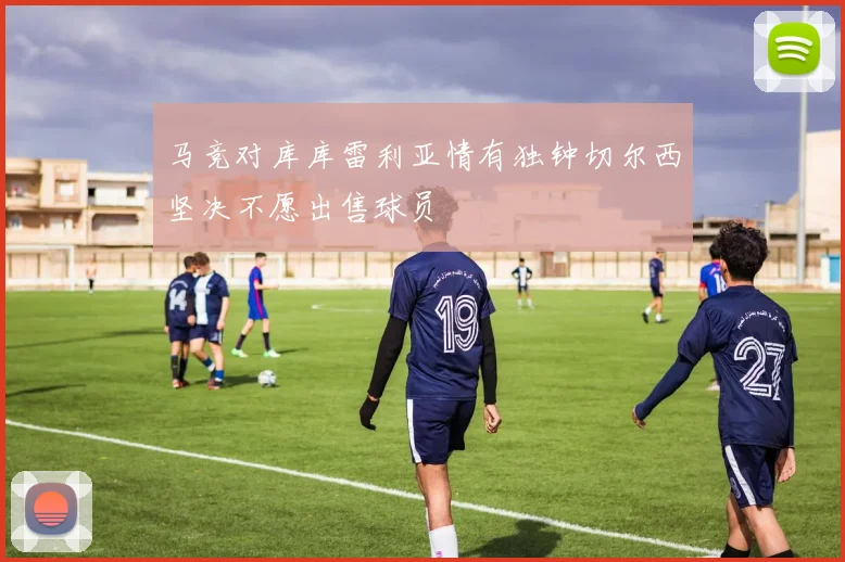 马竞对库库雷利亚情有独钟切尔西坚决不愿出售球员