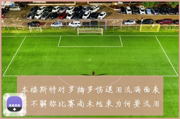 本福斯特对罗梅罗伤退泪流满面表示不解称比赛尚未结束为何要流泪