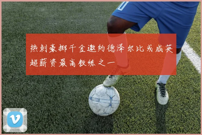 热刺豪掷千金邀约德泽尔比或成英超薪资最高教练之一