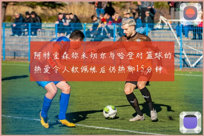 阿特金森称米切尔与哈登对篮球的热爱令人钦佩练后仍热聊15分钟