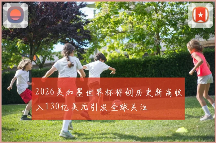 2026美加墨世界杯将创历史新高收入130亿美元引发全球关注