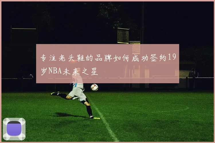 专注老头鞋的品牌如何成功签约19岁NBA未来之星