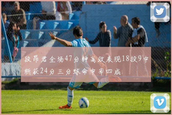 段昂君全场47分钟高效表现18投9中斩获24分三分球命中率四成