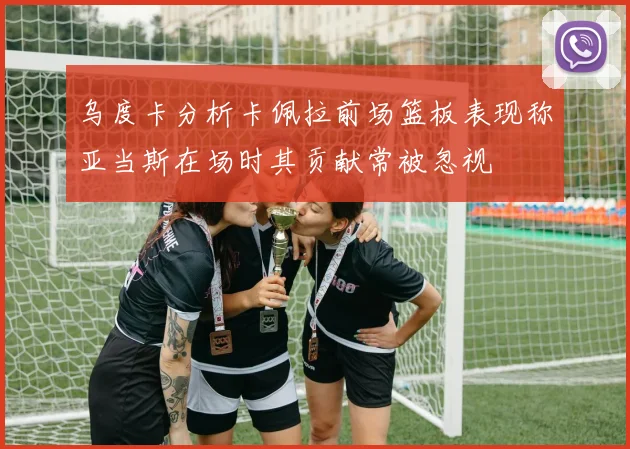 乌度卡分析卡佩拉前场篮板表现称亚当斯在场时其贡献常被忽视