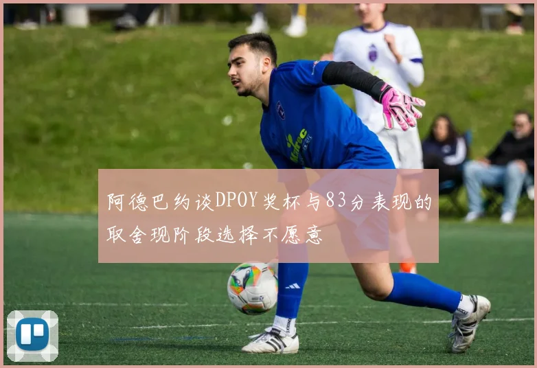 阿德巴约谈DPOY奖杯与83分表现的取舍现阶段选择不愿意