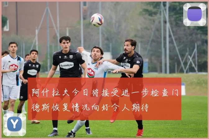 阿什拉夫今日将接受进一步检查门德斯恢复情况向好令人期待