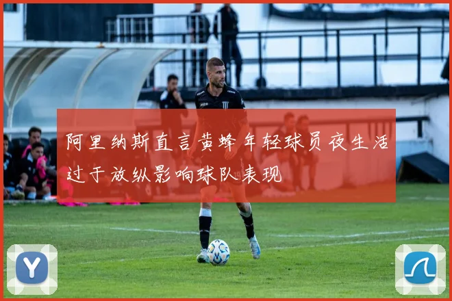 阿里纳斯直言黄蜂年轻球员夜生活过于放纵影响球队表现