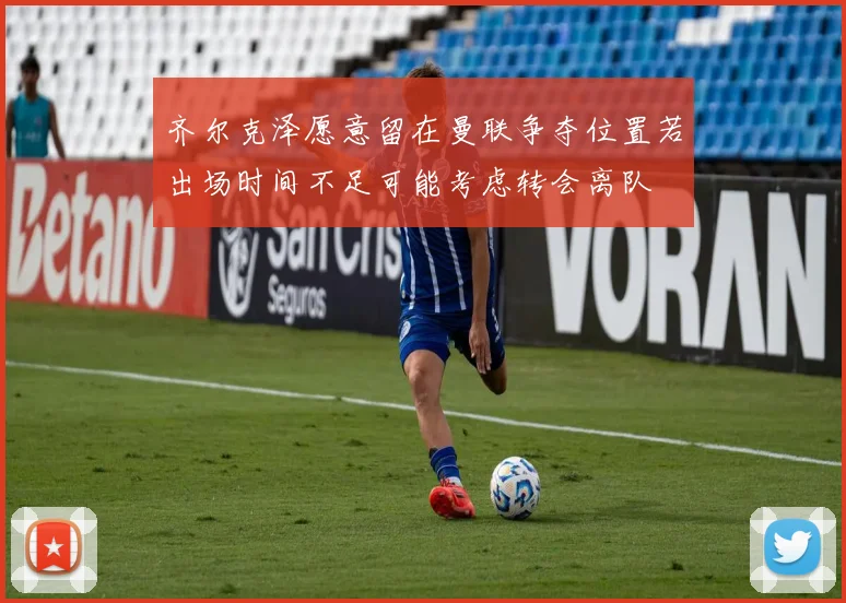 齐尔克泽愿意留在曼联争夺位置若出场时间不足可能考虑转会离队