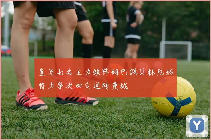 皇马七名主力缺阵姆巴佩贝林厄姆将力争次回合逆转曼城