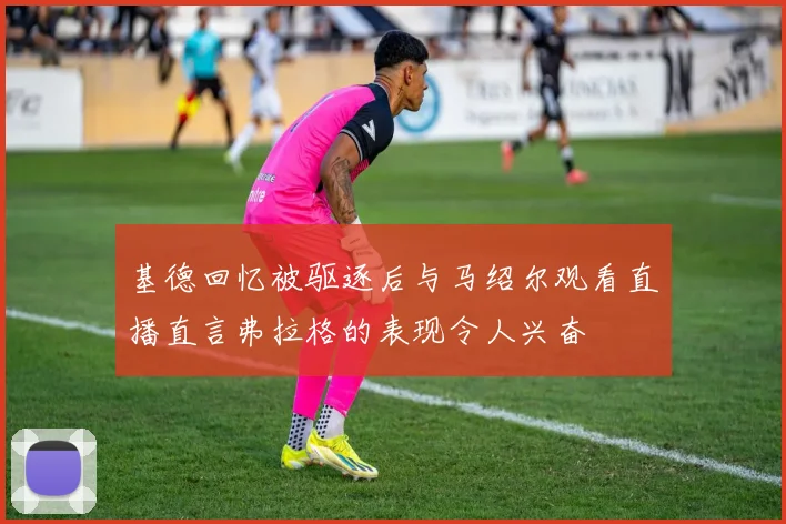 基德回忆被驱逐后与马绍尔观看直播直言弗拉格的表现令人兴奋