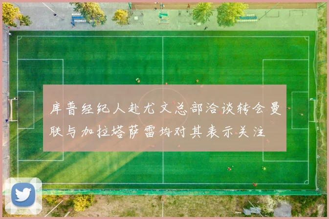 库普经纪人赴尤文总部洽谈转会曼联与加拉塔萨雷均对其表示关注