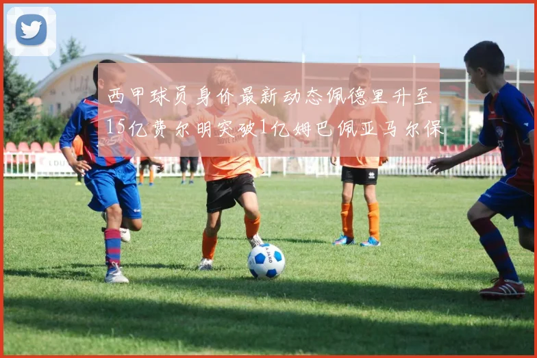 西甲球员身价最新动态佩德里升至15亿费尔明突破1亿姆巴佩亚马尔保持2亿不变