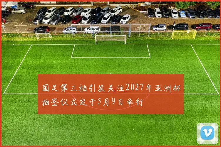 国足第三档引发关注2027年亚洲杯抽签仪式定于5月9日举行