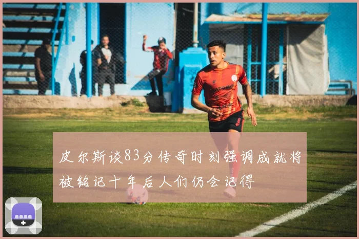 皮尔斯谈83分传奇时刻强调成就将被铭记十年后人们仍会记得