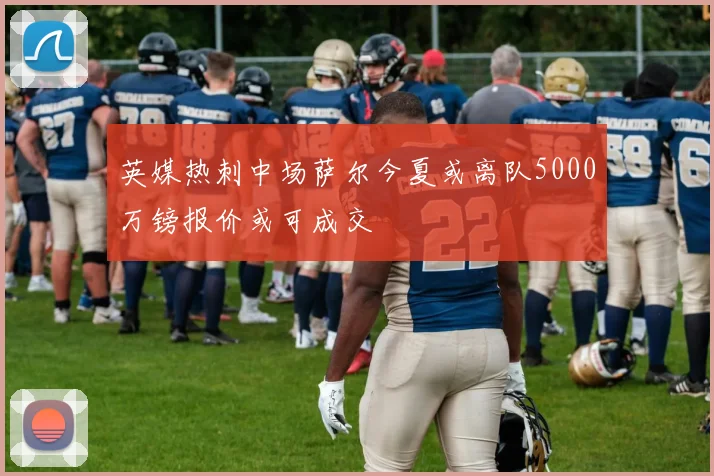 英媒热刺中场萨尔今夏或离队5000万镑报价或可成交