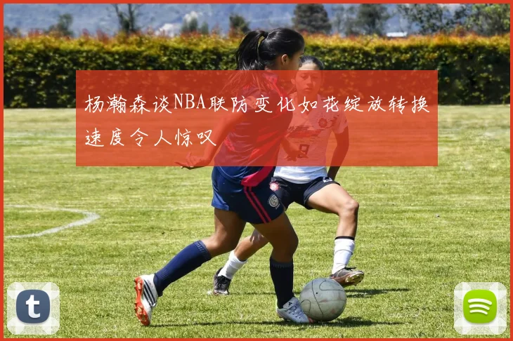 杨瀚森谈NBA联防变化如花绽放转换速度令人惊叹