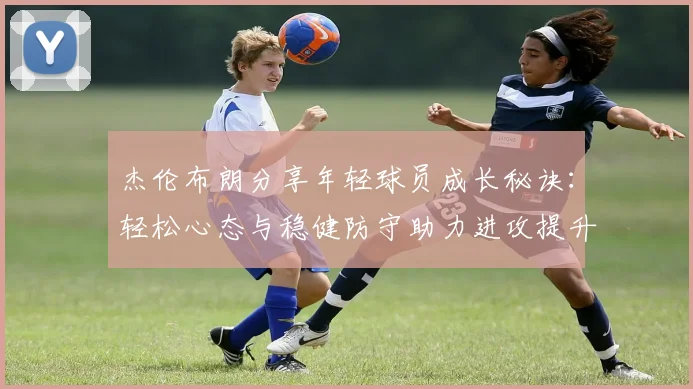 杰伦布朗分享年轻球员成长秘诀：轻松心态与稳健防守助力进攻提升