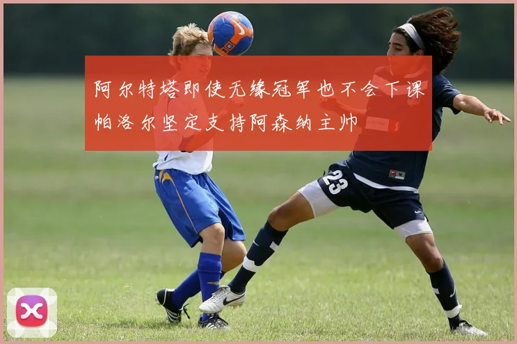 阿尔特塔即使无缘冠军也不会下课帕洛尔坚定支持阿森纳主帅
