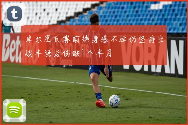 库尔图瓦赛前热身感不适仍坚持出战半场后伤缺1个半月