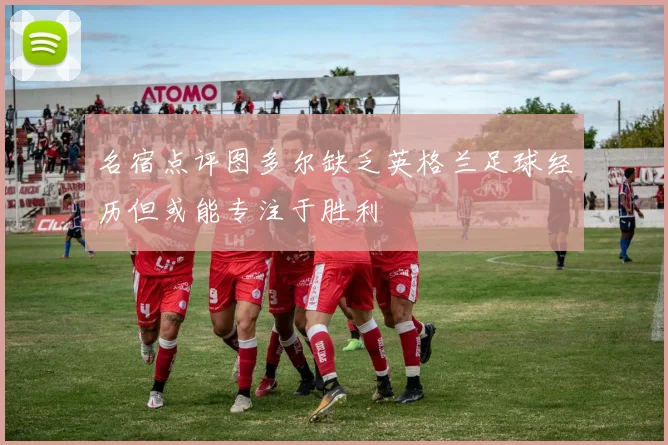 名宿点评图多尔缺乏英格兰足球经历但或能专注于胜利
