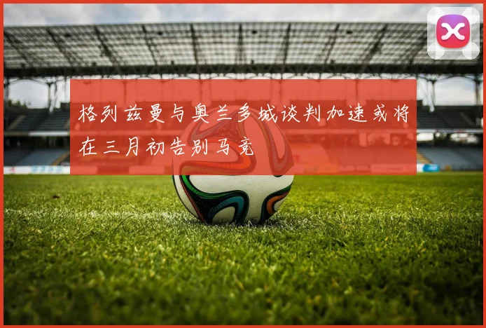 格列兹曼与奥兰多城谈判加速或将在三月初告别马竞